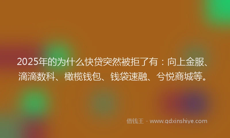 2025年的为什么快贷突然被拒了有：向上金服、滴滴数科、橄榄钱包、钱袋速融、兮悦商城等。