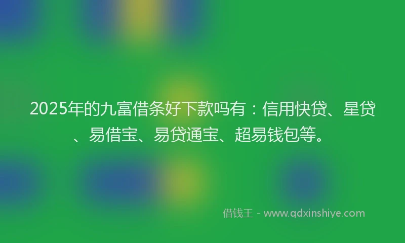 2025年的九富借条好下款吗有：信用快贷、星贷、易借宝、易贷通宝、超易钱包等。