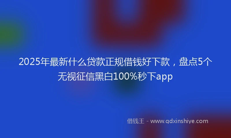 2025年最新什么贷款正规借钱好下款，盘点5个无视征信黑白100%秒下app