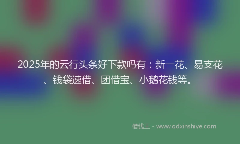 2025年的云行头条好下款吗有：新一花、易支花、钱袋速借、团借宝、小鹅花钱等。