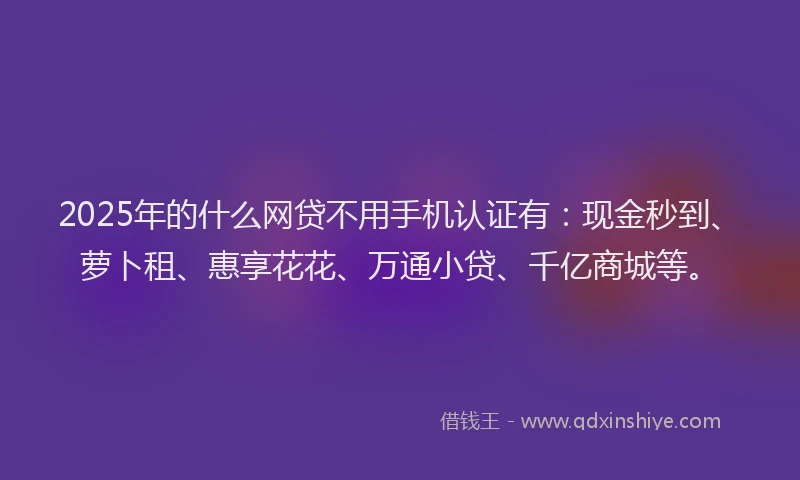 2025年的什么网贷不用手机认证有：现金秒到、萝卜租、惠享花花、万通小贷、千亿商城等。
