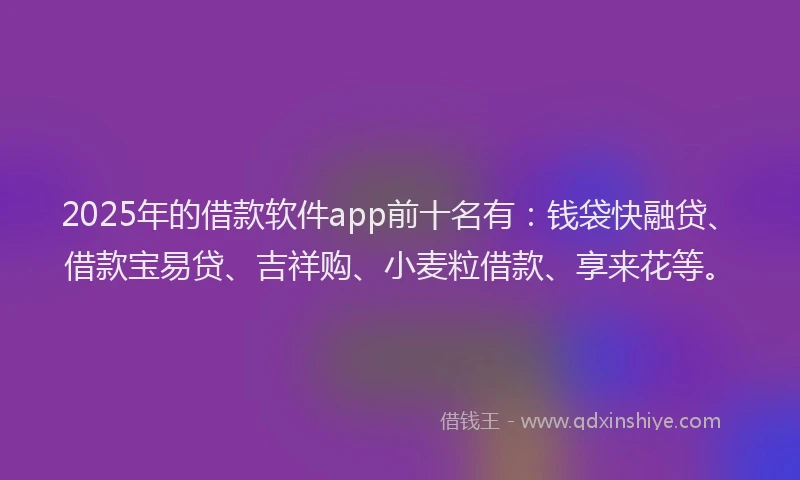 2025年的借款软件app前十名有：钱袋快融贷、借款宝易贷、吉祥购、小麦粒借款、享来花等。