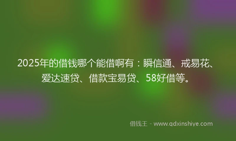 2025年的借钱哪个能借啊有：瞬信通、戒易花、爱达速贷、借款宝易贷、58好借等。