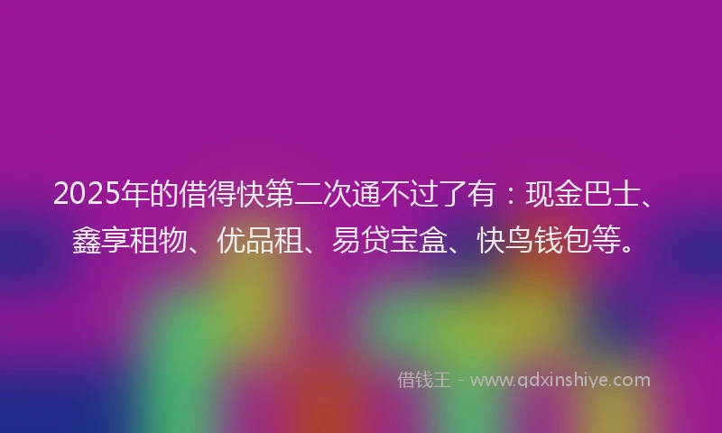 2025年的借得快第二次通不过了有：现金巴士、鑫享租物、优品租、易贷宝盒、快鸟钱包等。