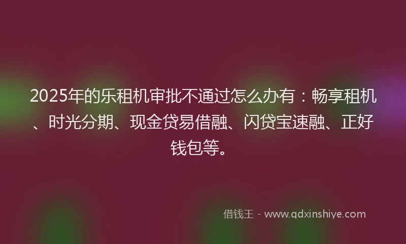 2025年的乐租机审批不通过怎么办有：畅享租机、时光分期、现金贷易借融、闪贷宝速融、正好钱包等。