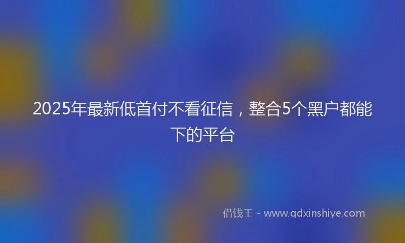 2025年最新低首付不看征信，整合5个黑户都能下的平台