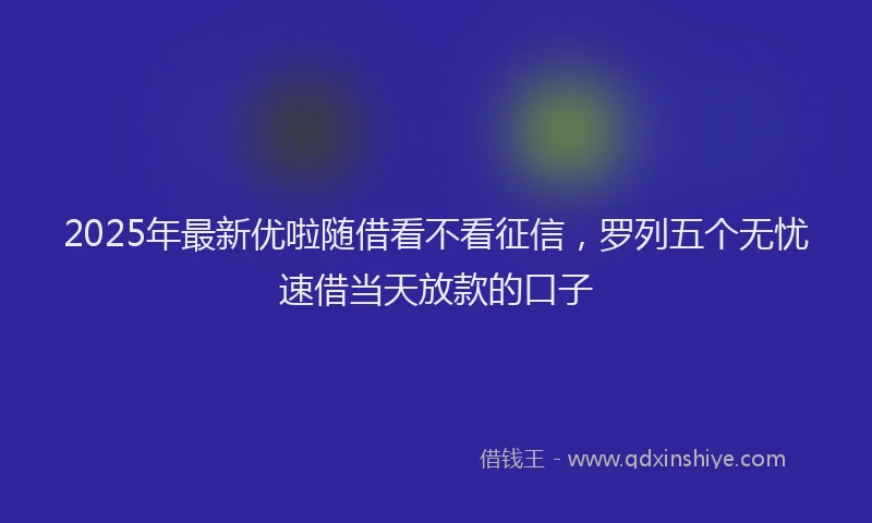 2025年最新优啦随借看不看征信，罗列五个无忧速借当天放款的口子