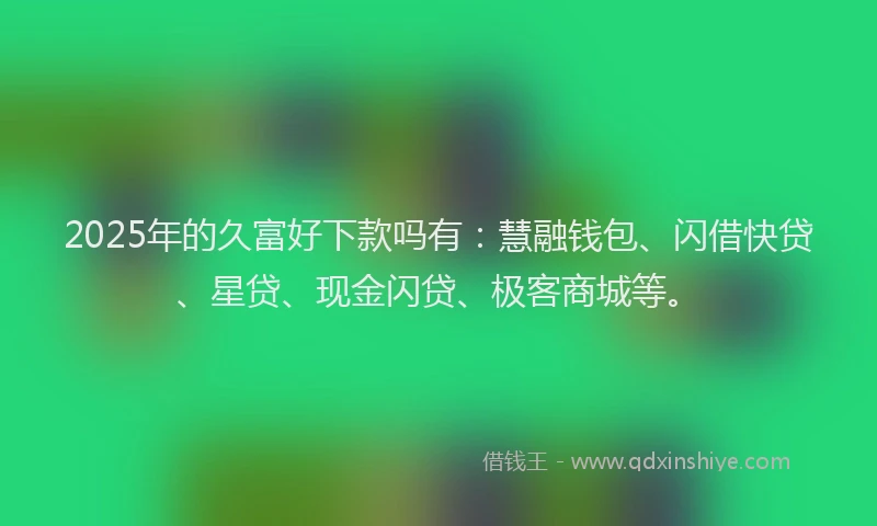2025年的久富好下款吗有：慧融钱包、闪借快贷、星贷、现金闪贷、极客商城等。