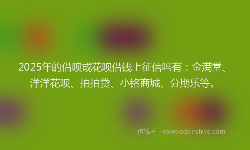 2025年的借呗戓花呗借钱上征信吗有：金满堂、洋洋花呗、拍拍贷、小铭商城、分期乐等。