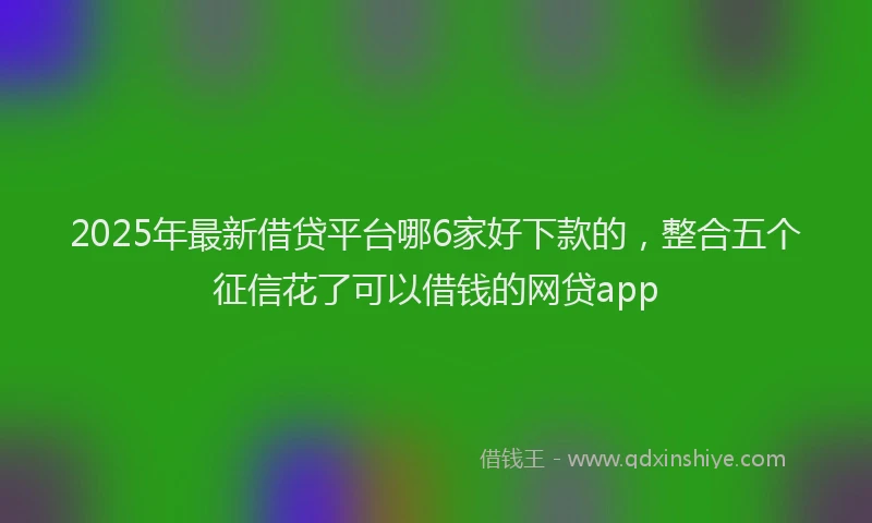 2025年最新借贷平台哪6家好下款的，整合五个征信花了可以借钱的网贷app
