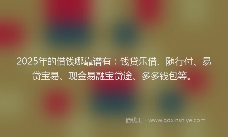 2025年的借钱哪靠谱有：钱贷乐借、随行付、易贷宝易、现金易融宝贷途、多多钱包等。