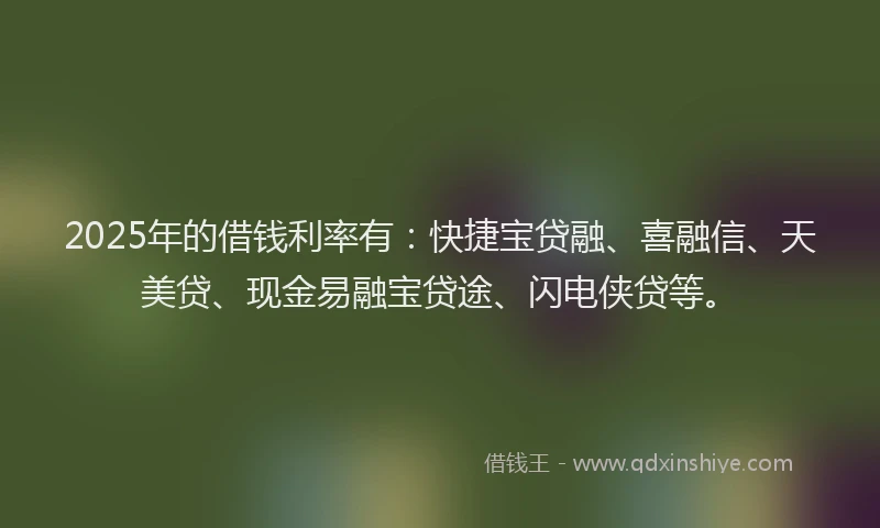 2025年的借钱利率有：快捷宝贷融、喜融信、天美贷、现金易融宝贷途、闪电侠贷等。