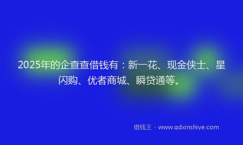 2025年的企查查借钱有：新一花、现金侠士、星闪购、优者商城、瞬贷通等。