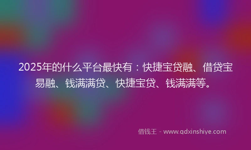 2025年的什么平台最快有：快捷宝贷融、借贷宝易融、钱满满贷、快捷宝贷、钱满满等。