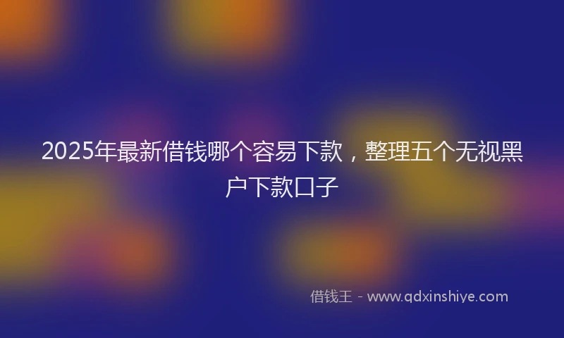 2025年最新借钱哪个容易下款，整理五个无视黑户下款口子