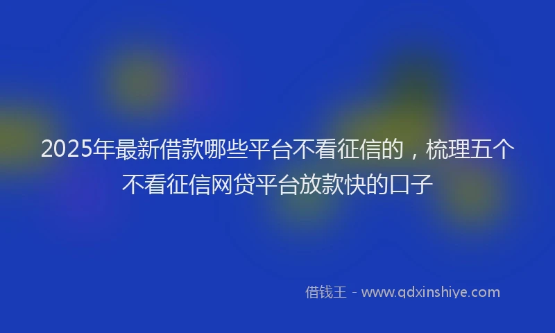 2025年最新借款哪些平台不看征信的，梳理五个不看征信网贷平台放款快的口子