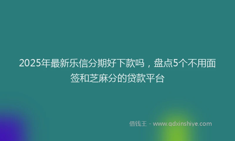 2025年最新乐信分期好下款吗，盘点5个不用面签和芝麻分的贷款平台