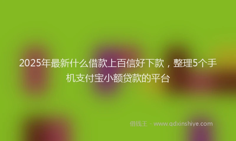 2025年最新什么借款上百信好下款，整理5个手机支付宝小额贷款的平台