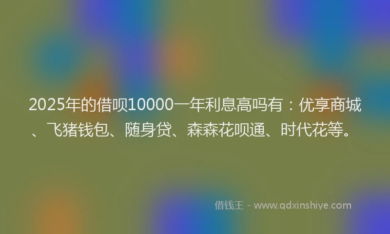 2025年的借呗10000一年利息高吗有：优享商城、飞猪钱包、随身贷、森森花呗通、时代花等。