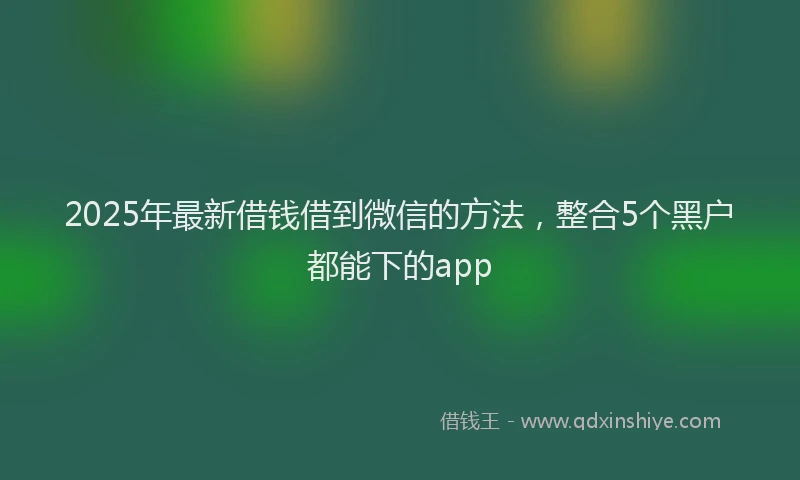 2025年最新借钱借到微信的方法，整合5个黑户都能下的app