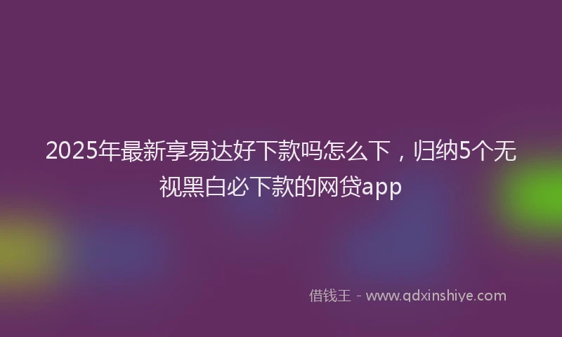 2025年最新享易达好下款吗怎么下，归纳5个无视黑白必下款的网贷app
