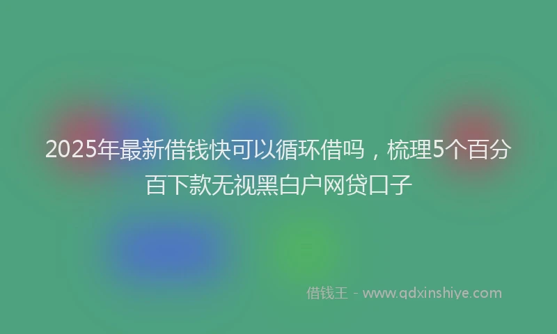 2025年最新借钱快可以循环借吗，梳理5个百分百下款无视黑白户网贷口子
