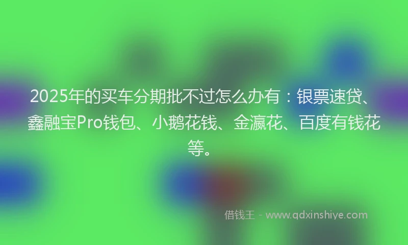 2025年的买车分期批不过怎么办有：银票速贷、鑫融宝Pro钱包、小鹅花钱、金瀛花、百度有钱花等。