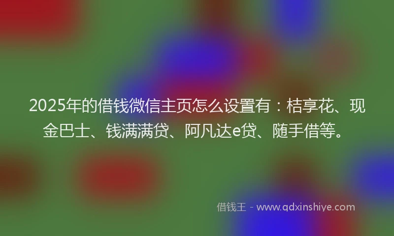 2025年的借钱微信主页怎么设置有：桔享花、现金巴士、钱满满贷、阿凡达e贷、随手借等。