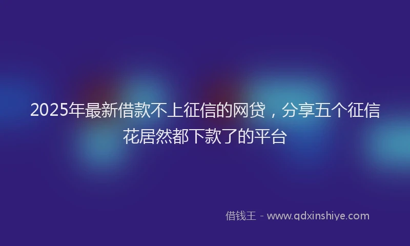 2025年最新借款不上征信的网贷，分享五个征信花居然都下款了的平台