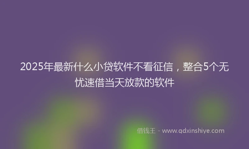 2025年最新什么小贷软件不看征信，整合5个无忧速借当天放款的软件