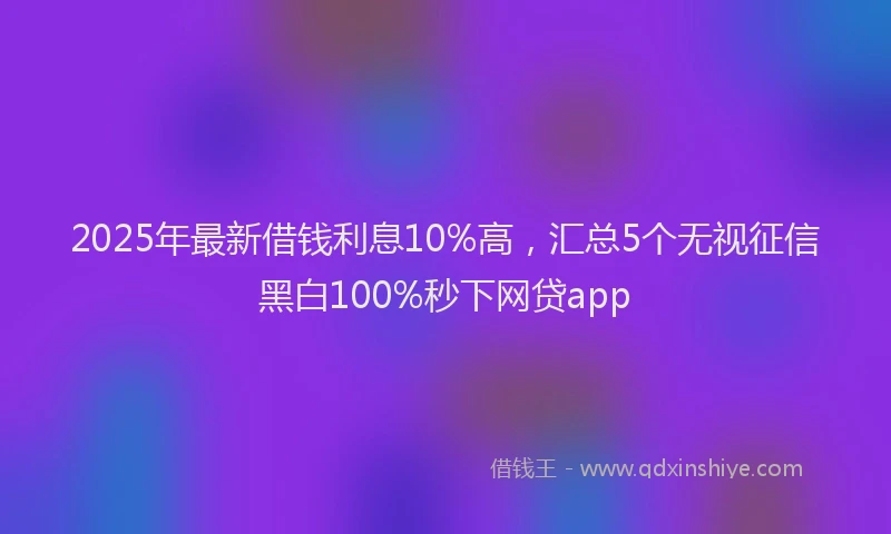2025年最新借钱利息10%高，汇总5个无视征信黑白100%秒下网贷app