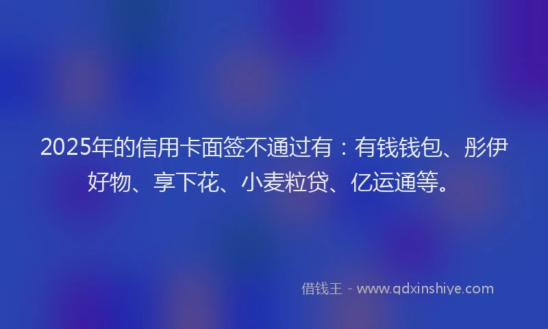 2025年的信用卡面签不通过有：有钱钱包、彤伊好物、享下花、小麦粒贷、亿运通等。