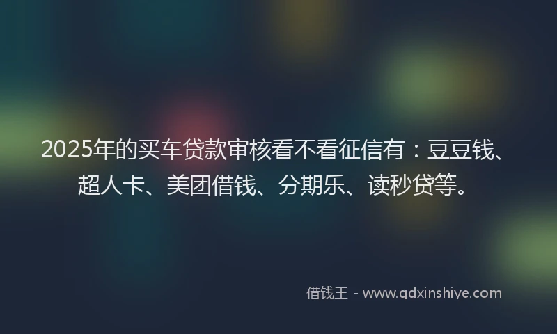 2025年的买车贷款审核看不看征信有：豆豆钱、超人卡、美团借钱、分期乐、读秒贷等。