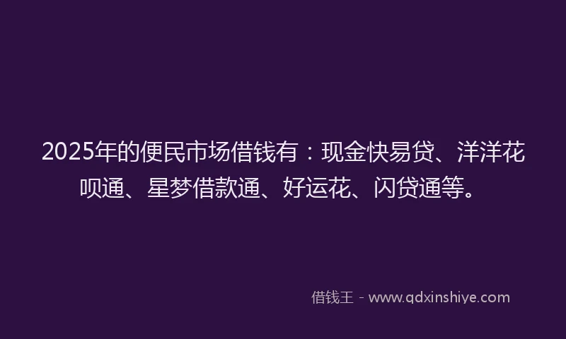 2025年的便民市场借钱有：现金快易贷、洋洋花呗通、星梦借款通、好运花、闪贷通等。