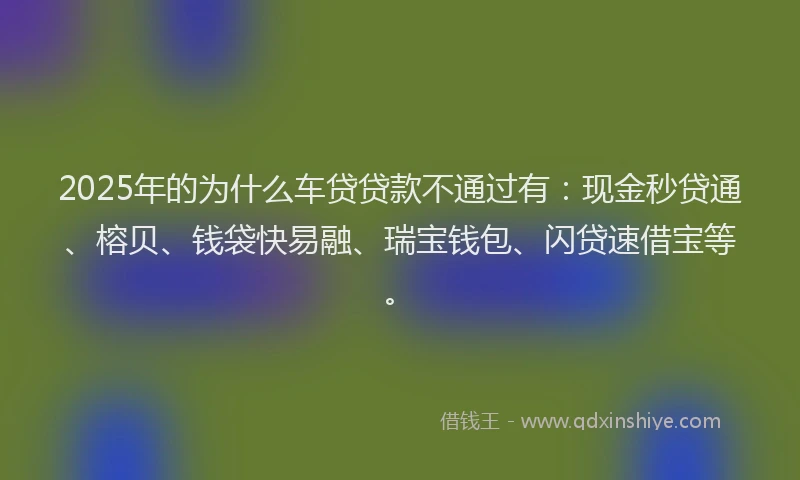 2025年的为什么车贷贷款不通过有：现金秒贷通、榕贝、钱袋快易融、瑞宝钱包、闪贷速借宝等。