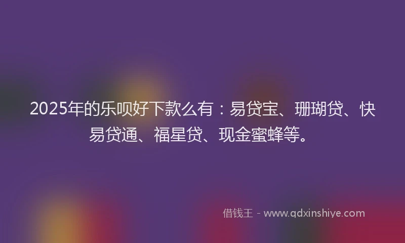 2025年的乐呗好下款么有：易贷宝、珊瑚贷、快易贷通、福星贷、现金蜜蜂等。