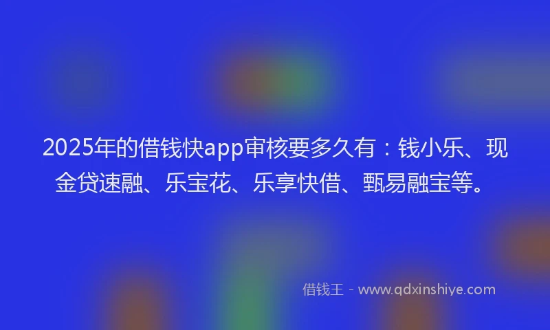 2025年的借钱快app审核要多久有：钱小乐、现金贷速融、乐宝花、乐享快借、甄易融宝等。