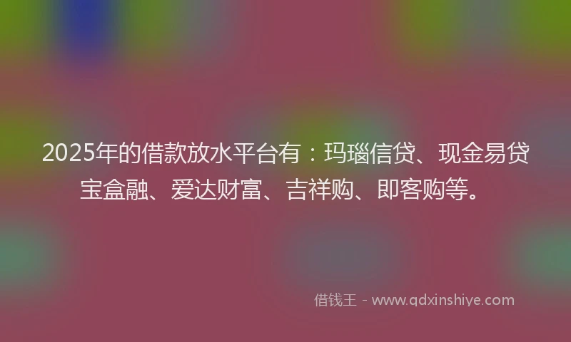 2025年的借款放水平台有：玛瑙信贷、现金易贷宝盒融、爱达财富、吉祥购、即客购等。