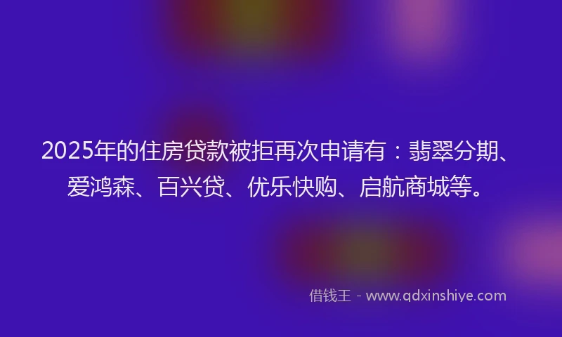 2025年的住房贷款被拒再次申请有：翡翠分期、爱鸿森、百兴贷、优乐快购、启航商城等。