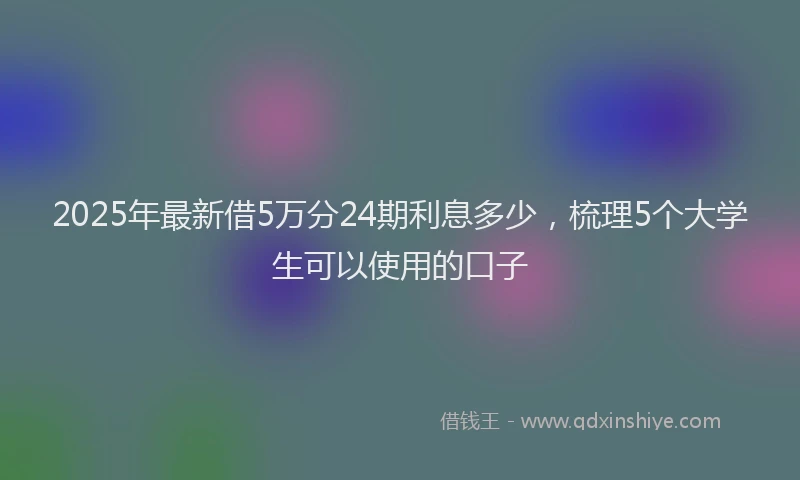 2025年最新借5万分24期利息多少，梳理5个大学生可以使用的口子