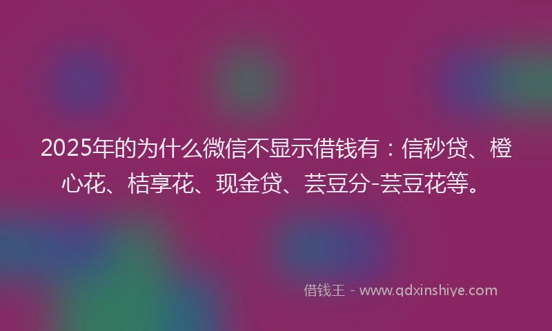 2025年的为什么微信不显示借钱有：信秒贷、橙心花、桔享花、现金贷、芸豆分-芸豆花等。