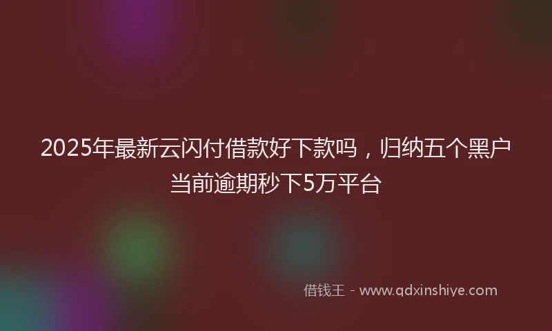 2025年最新云闪付借款好下款吗，归纳五个黑户当前逾期秒下5万平台