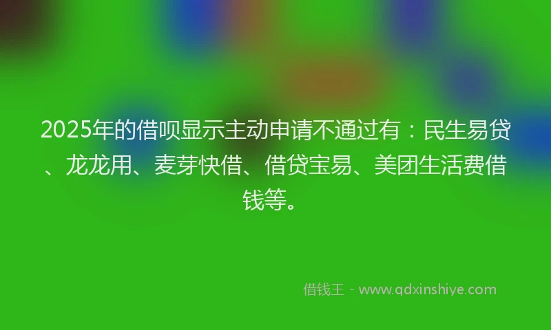 2025年的借呗显示主动申请不通过有：民生易贷、龙龙用、麦芽快借、借贷宝易、美团生活费借钱等。