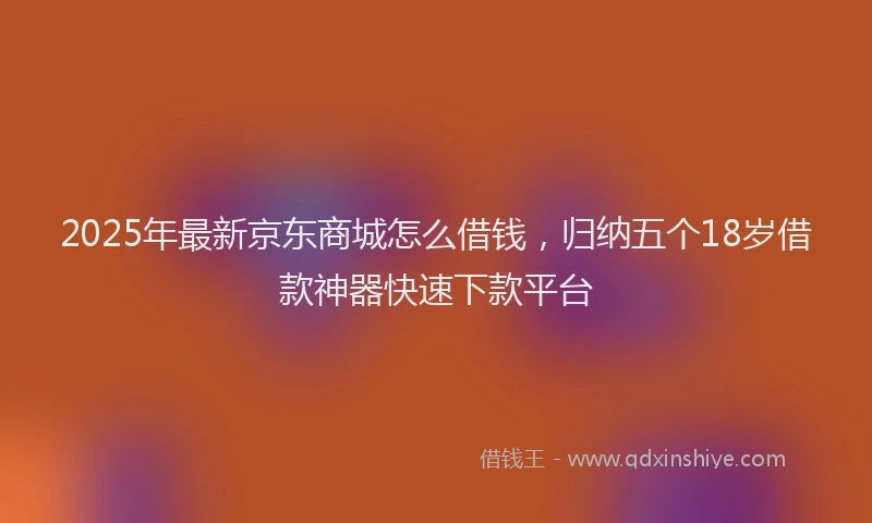 2025年最新京东商城怎么借钱，归纳五个18岁借款神器快速下款平台