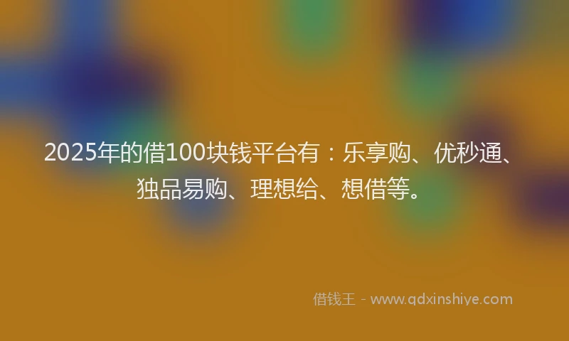 2025年的借100块钱平台有：乐享购、优秒通、独品易购、理想给、想借等。