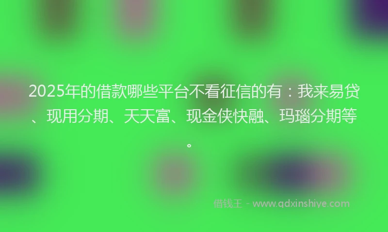2025年的借款哪些平台不看征信的有：我来易贷、现用分期、天天富、现金侠快融、玛瑙分期等。