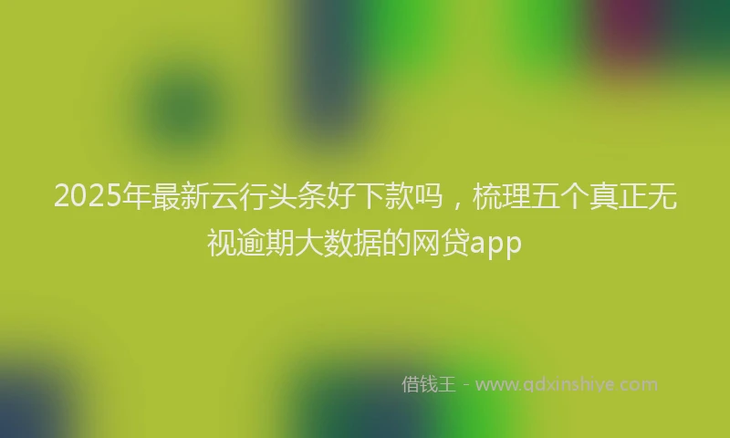 2025年最新云行头条好下款吗，梳理五个真正无视逾期大数据的网贷app