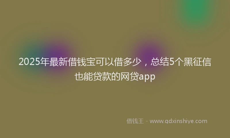 2025年最新借钱宝可以借多少，总结5个黑征信也能贷款的网贷app