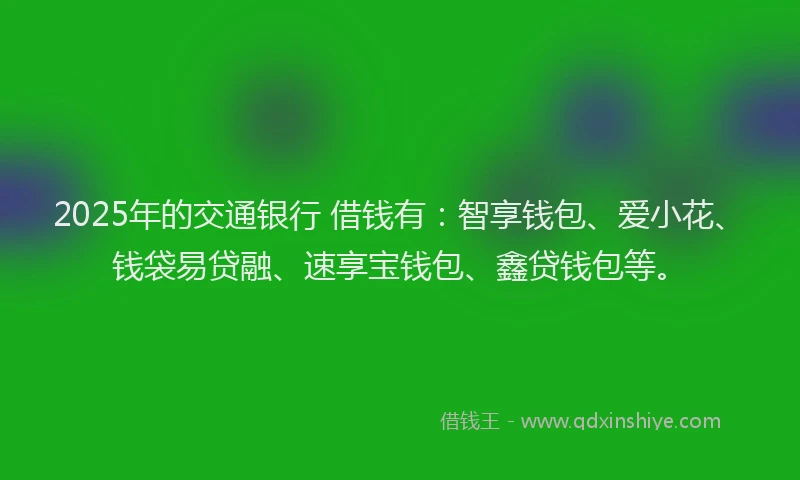 2025年的交通银行 借钱有：智享钱包、爱小花、钱袋易贷融、速享宝钱包、鑫贷钱包等。