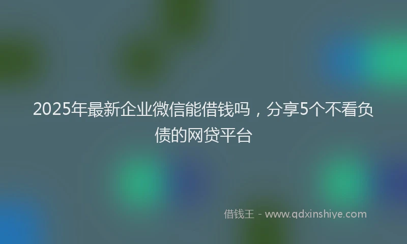 2025年最新企业微信能借钱吗，分享5个不看负债的网贷平台